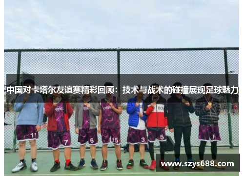 中国对卡塔尔友谊赛精彩回顾：技术与战术的碰撞展现足球魅力